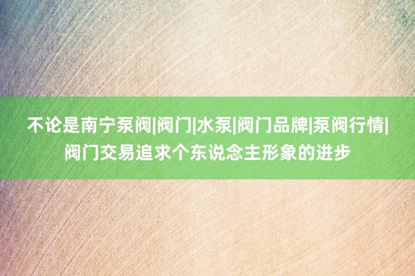 不论是南宁泵阀|阀门|水泵|阀门品牌|泵阀行情|阀门交易追求个东说念主形象的进步